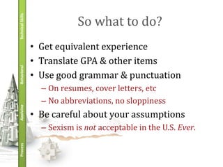 Technical Skills
                               So what to do?
                   • Get equivalent experience
                   • Translate GPA & other items
Behavioral




                   • Use good grammar & punctuation
                     – On resumes, cover letters, etc
                     – No abbreviations, no sloppiness
Applying




                   • Be careful about your assumptions
                     – Sexism is not acceptable in the U.S. Ever.
Process
 