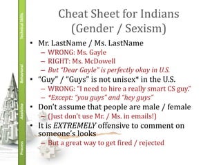 Technical Skills
                           Cheat Sheet for Indians
                             (Gender / Sexism)
                   • Mr. LastName / Ms. LastName
                      – WRONG: Ms. Gayle
                      – RIGHT: Ms. McDowell
Behavioral




                      – But “Dear Gayle” is perfectly okay in U.S.
                   • “Guy” / “Guys” is not unisex* in the U.S.
                      – WRONG: “I need to hire a really smart CS guy.”
                      – *Except: “you guys” and “hey guys”
                   • Don’t assume that people are male / female
Applying




                      – (Just don’t use Mr. / Ms. in emails!)
                   • It is EXTREMELY offensive to comment on
                     someone’s looks
                      – But a great way to get fired / rejected
Process
 