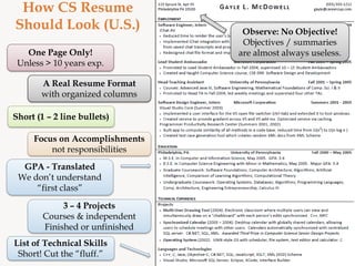 How CS Resume
Should Look (U.S.)                Observe: No Objective!
                                  Objectives / summaries
   One Page Only!                are almost always useless.
 Unless > 10 years exp.

       A Real Resume Format
       with organized columns

Short (1 – 2 line bullets)

     Focus on Accomplishments
         not responsibilities
  GPA - Translated
 We don’t understand
     “first class”

             3 – 4 Projects
        Courses & independent
        Finished or unfinished
List of Technical Skills
 Short! Cut the “fluff.”
 
