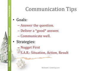 Technical Skills
                          Communication Tips
                   • Goals:
                     – Answer the question.
Behavioral




                     – Deliver a *good* answer.
                     – Communicate well.
                   • Strategies:
Applying




                     – Nugget First
                     – S.A.R.: Situation, Action, Result
Process




                                     McDowell | CareerCup.com
 