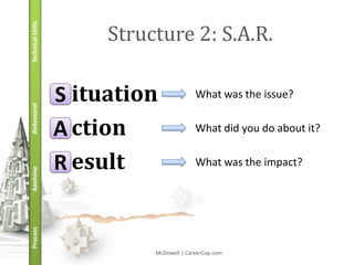 Technical Skills
                        Structure 2: S.A.R.

                   S ituation              What was the issue?
Behavioral




                   A ction                 What did you do about it?


                   R esult                 What was the impact?
Applying
Process




                             McDowell | CareerCup.com
 
