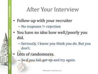 Technical Skills
                          After Your Interview
                   • Follow-up with your recruiter
                     – No response != rejection
Behavioral




                   • You have no idea how well/poorly you
                     did.
                     – Seriously. I know you think you do. But you
                       don’t.
Applying




                   • Lots of randomness.
                     – So if you fail, get up and try again.
Process




                                     McDowell | CareerCup.com
 