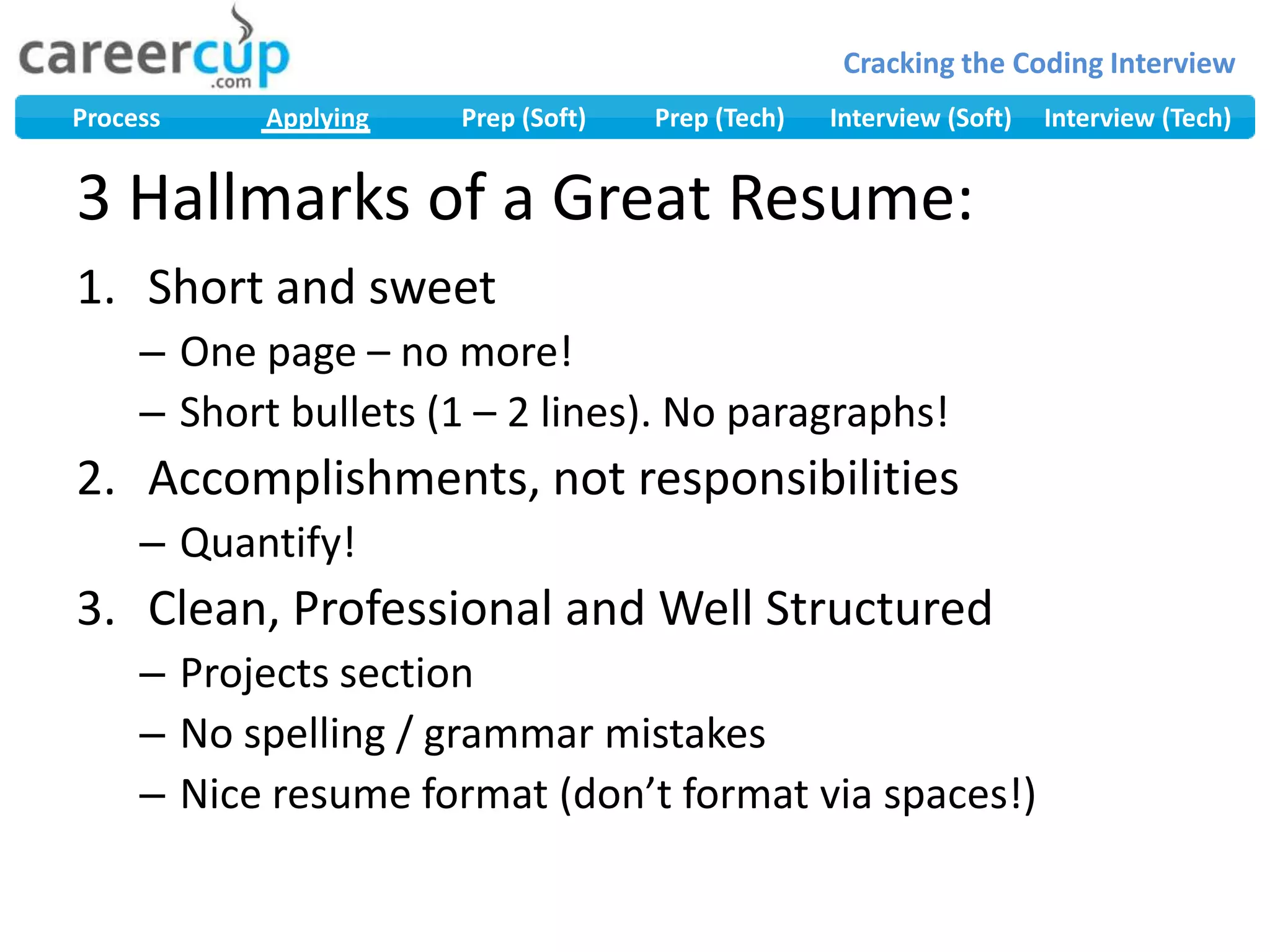 3 Hallmarks of a Great Resume:Short and sweetOne page – no more!Short bullets (1 – 2 lines). No paragraphs!Accomplishments, not responsibilitiesQuantify!Clean, Professional and Well StructuredProjects sectionNo spelling / grammar mistakesNice resume format (don’t format via spaces!)