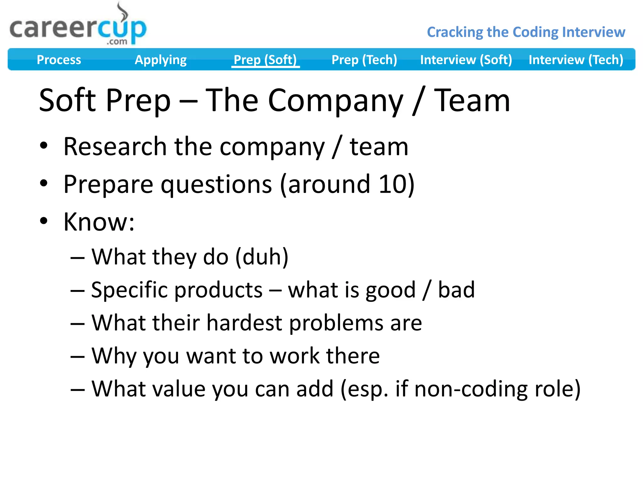Research the company / teamPrepare questions (around 10)Know:What they do (duh)Specific products – what is good / badWhat their hardest problems areWhy you want to work thereWhat value you can add (esp. if non-coding role)Soft Prep – The Company / Team