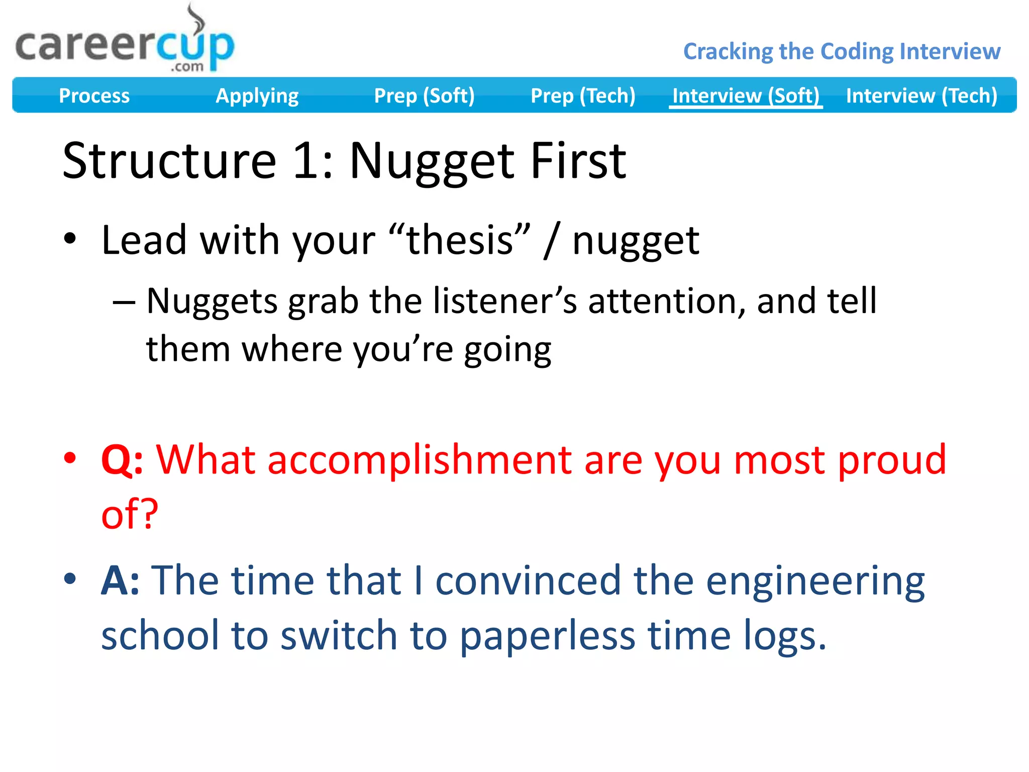 Lead with your “thesis” / nuggetNuggets grab the listener’s attention, and tell them where you’re goingQ: What accomplishment are you most proud of?A: The time that I convinced the engineering school to switch to paperless time logs.Structure 1: Nugget First