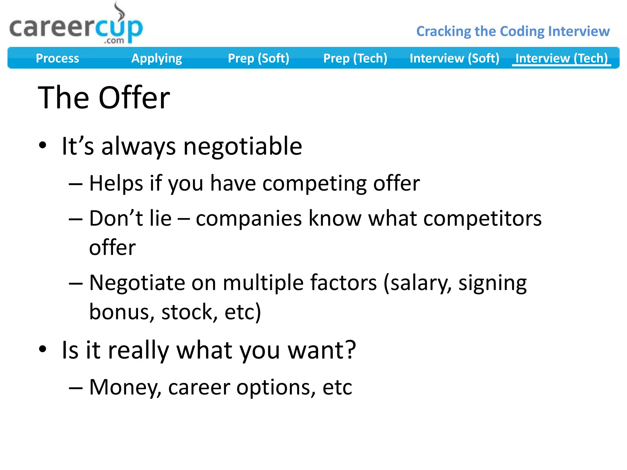 The OfferIt’s always negotiableHelps if you have competing offerDon’t lie – companies know what competitors offerNegotiate on multiple factors (salary, signing bonus, stock, etc)Is it really what you want?Money, career options, etc