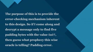 Click to edit Master title style
19
The purpose of this is to provide the
error-checking mechanism inherent
to this design. So if I come along and
decrypt a message only to find five
padding bytes with the value 0x07,
then guess what prophecy this wise
oracle is telling? Padding error.
 