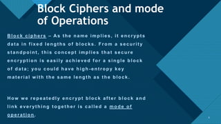 Click to edit Master title style
6
B lock ciphers – A s t he name implies, it encrypt s
dat a in f ixed lengt hs of blocks. From a securit y
st andpoint , t his concept implies t hat secure
encrypt ion is easily achieved f or a single block
of data; you could have high - entropy key
mat erial w it h t he same lengt h as t he block.
H ow w e repeat edly encrypt block af t er block and
link everyt hing t oget her is called a mode of
operat ion . 6
Block Ciphers and mode
of Operations
 