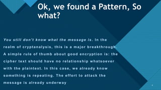 Click to edit Master title style
8
You still don't know what the message is . In the
realm of cryptanalysis, this is a major breakthrough.
A simple rule of thumb about good encryption is: the
cipher text should have no relationship w hatsoever
w ith the plaintext. In this case, w e already know
something is repeating. The effort to attack the
message is already underw ay
8
Ok, we found a Pattern, So
what?
 