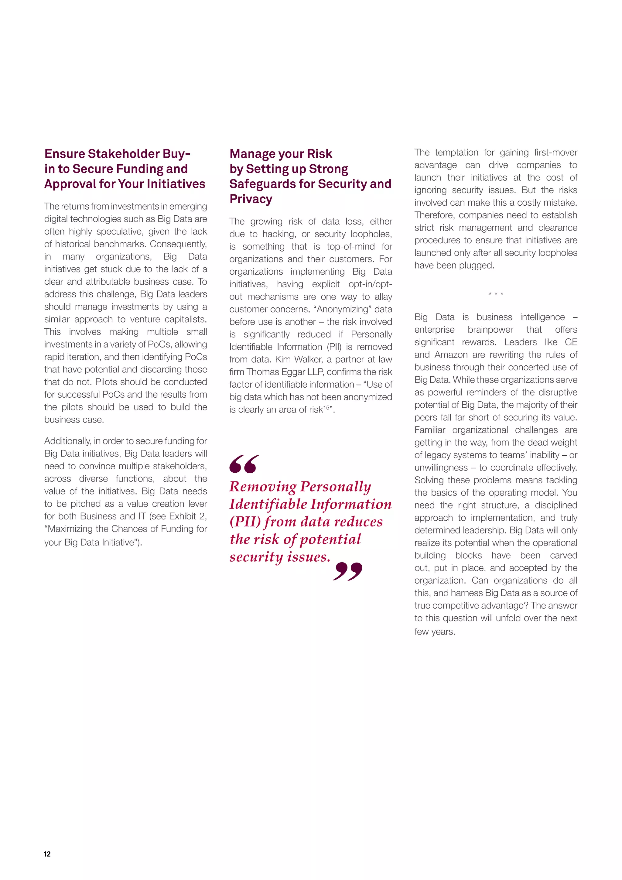 12
Ensure Stakeholder Buy-
in to Secure Funding and
Approval for Your Initiatives
The returns from investments in emerging
digital technologies such as Big Data are
often highly speculative, given the lack
of historical benchmarks. Consequently,
in many organizations, Big Data
initiatives get stuck due to the lack of a
clear and attributable business case. To
address this challenge, Big Data leaders
should manage investments by using a
similar approach to venture capitalists.
This involves making multiple small
investments in a variety of PoCs, allowing
rapid iteration, and then identifying PoCs
that have potential and discarding those
that do not. Pilots should be conducted
for successful PoCs and the results from
the pilots should be used to build the
business case.
Additionally, in order to secure funding for
Big Data initiatives, Big Data leaders will
need to convince multiple stakeholders,
across diverse functions, about the
value of the initiatives. Big Data needs
to be pitched as a value creation lever
for both Business and IT (see Exhibit 2,
“Maximizing the Chances of Funding for
your Big Data Initiative”).
Removing Personally
Identifiable Information
(PII) from data reduces
the risk of potential
security issues.
Manage your Risk
by Setting up Strong
Safeguards for Security and
Privacy
The growing risk of data loss, either
due to hacking, or security loopholes,
is something that is top-of-mind for
organizations and their customers. For
organizations implementing Big Data
initiatives, having explicit opt-in/opt-
out mechanisms are one way to allay
customer concerns. “Anonymizing” data
before use is another – the risk involved
is signiﬁcantly reduced if Personally
Identiﬁable Information (PII) is removed
from data. Kim Walker, a partner at law
ﬁrm Thomas Eggar LLP, conﬁrms the risk
factor of identiﬁable information – “Use of
big data which has not been anonymized
is clearly an area of risk15
”.
The temptation for gaining ﬁrst-mover
advantage can drive companies to
launch their initiatives at the cost of
ignoring security issues. But the risks
involved can make this a costly mistake.
Therefore, companies need to establish
strict risk management and clearance
procedures to ensure that initiatives are
launched only after all security loopholes
have been plugged.
* * *
Big Data is business intelligence –
enterprise brainpower that offers
signiﬁcant rewards. Leaders like GE
and Amazon are rewriting the rules of
business through their concerted use of
Big Data. While these organizations serve
as powerful reminders of the disruptive
potential of Big Data, the majority of their
peers fall far short of securing its value.
Familiar organizational challenges are
getting in the way, from the dead weight
of legacy systems to teams’ inability – or
unwillingness – to coordinate effectively.
Solving these problems means tackling
the basics of the operating model. You
need the right structure, a disciplined
approach to implementation, and truly
determined leadership. Big Data will only
realize its potential when the operational
building blocks have been carved
out, put in place, and accepted by the
organization. Can organizations do all
this, and harness Big Data as a source of
true competitive advantage? The answer
to this question will unfold over the next
few years.
 