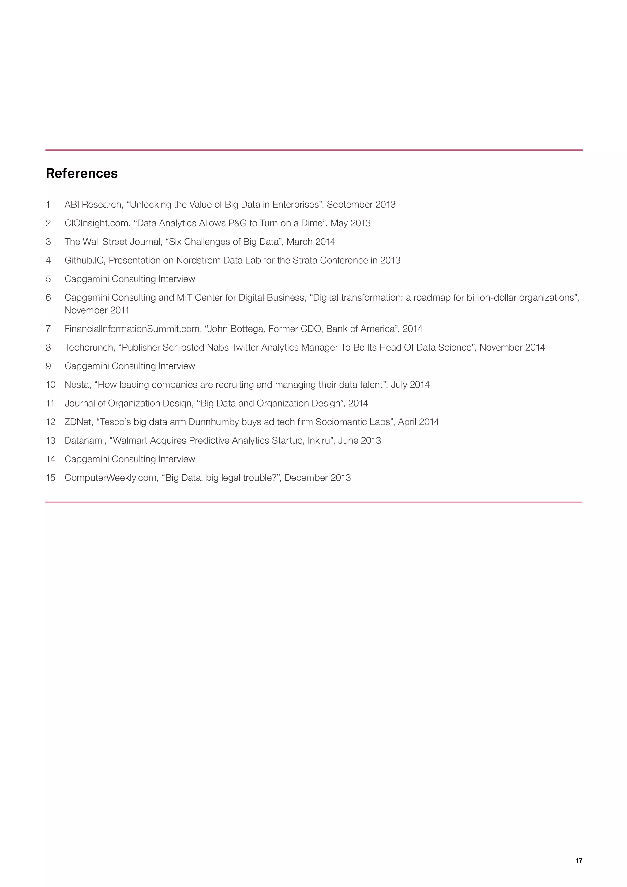 17
1 ABI Research, “Unlocking the Value of Big Data in Enterprises”, September 2013
2 CIOInsight.com, “Data Analytics Allows P&G to Turn on a Dime”, May 2013
3 The Wall Street Journal, “Six Challenges of Big Data”, March 2014
4 Github.IO, Presentation on Nordstrom Data Lab for the Strata Conference in 2013
5 Capgemini Consulting Interview
6 Capgemini Consulting and MIT Center for Digital Business, “Digital transformation: a roadmap for billion-dollar organizations”,
November 2011
7 FinancialInformationSummit.com, “John Bottega, Former CDO, Bank of America”, 2014
8 Techcrunch, “Publisher Schibsted Nabs Twitter Analytics Manager To Be Its Head Of Data Science”, November 2014
9 Capgemini Consulting Interview
10 Nesta, “How leading companies are recruiting and managing their data talent”, July 2014
11 Journal of Organization Design, “Big Data and Organization Design”, 2014
12 ZDNet, “Tesco’s big data arm Dunnhumby buys ad tech firm Sociomantic Labs”, April 2014
13 Datanami, “Walmart Acquires Predictive Analytics Startup, Inkiru”, June 2013
14 Capgemini Consulting Interview
15 ComputerWeekly.com, “Big Data, big legal trouble?”, December 2013
References
 