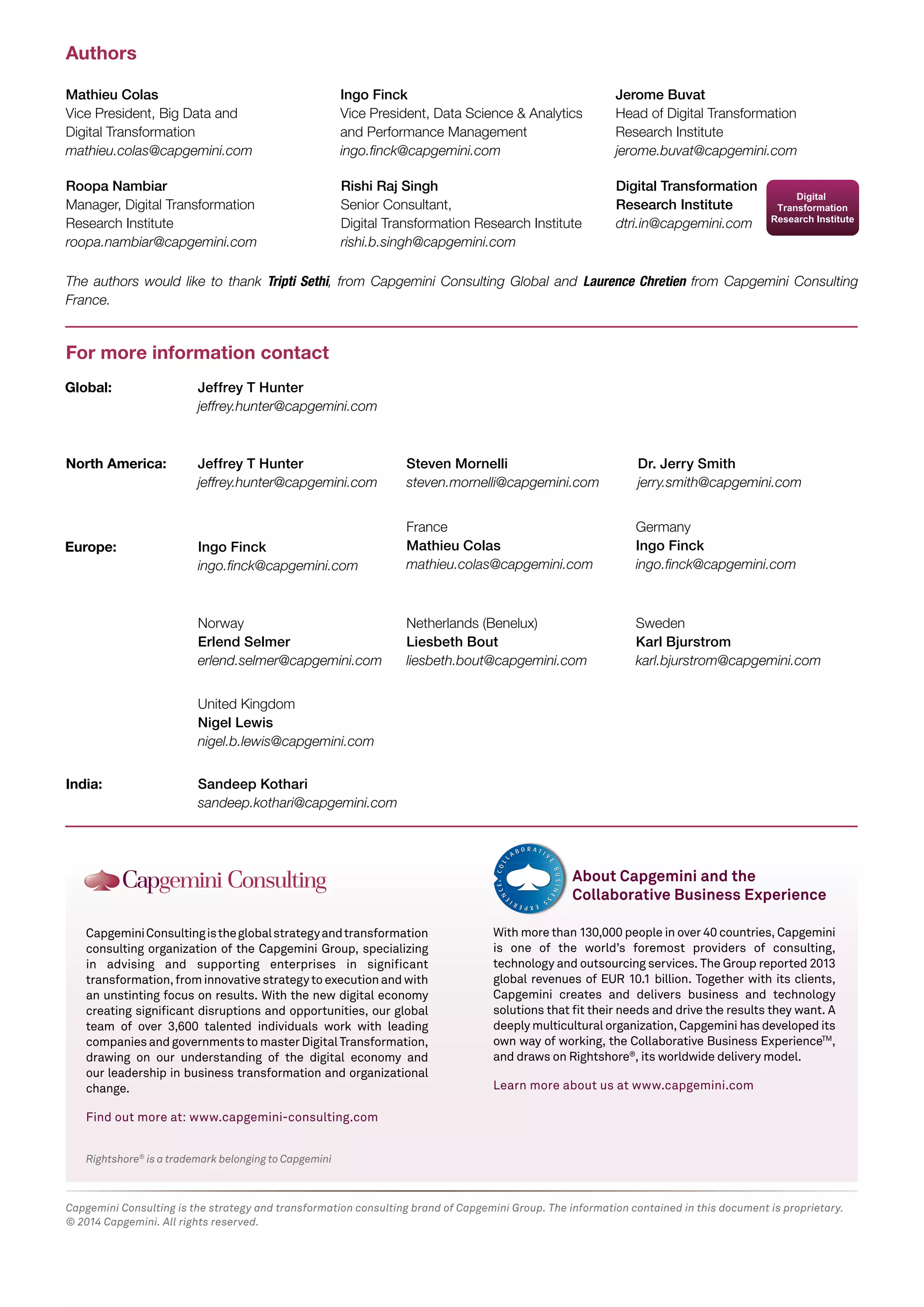 Rightshore®
is a trademark belonging to Capgemini
CapgeminiConsultingistheglobalstrategyandtransformation
consulting organization of the Capgemini Group, specializing
in advising and supporting enterprises in significant
transformation,frominnovativestrategytoexecutionandwith
an unstinting focus on results. With the new digital economy
creating significant disruptions and opportunities, our global
team of over 3,600 talented individuals work with leading
companiesandgovernmentstomasterDigitalTransformation,
drawing on our understanding of the digital economy and
our leadership in business transformation and organizational
change.
Find out more at: www.capgemini-consulting.com
Capgemini Consulting is the strategy and transformation consulting brand of Capgemini Group. The information contained in this document is proprietary.
© 2014 Capgemini. All rights reserved.
Jerome Buvat
Head of Digital Transformation
Research Institute
jerome.buvat@capgemini.com
Roopa Nambiar
Manager, Digital Transformation
Research Institute
roopa.nambiar@capgemini.com
Rishi Raj Singh
Senior Consultant,
Digital Transformation Research Institute
rishi.b.singh@capgemini.com
Mathieu Colas
Vice President, Big Data and
Digital Transformation
mathieu.colas@capgemini.com
Ingo Finck
Vice President, Data Science & Analytics
and Performance Management
ingo.ﬁnck@capgemini.com
Authors
For more information contact
Digital Transformation
Research Institute
dtri.in@capgemini.com
The authors would like to thank Tripti Sethi, from Capgemini Consulting Global and Laurence Chretien from Capgemini Consulting
France.
With more than 130,000 people in over 40 countries, Capgemini
is one of the world’s foremost providers of consulting,
technology and outsourcing services. The Group reported 2013
global revenues of EUR 10.1 billion. Together with its clients,
Capgemini creates and delivers business and technology
solutions that fit their needs and drive the results they want. A
deeply multicultural organization, Capgemini has developed its
own way of working, the Collaborative Business ExperienceTM
,
and draws on Rightshore®
, its worldwide delivery model.
Learn more about us at www.capgemini.com
About Capgemini and the
Collaborative Business Experience
Jeffrey T Hunter
jeffrey.hunter@capgemini.com
Steven Mornelli
steven.mornelli@capgemini.com
Jeffrey T Hunter
jeffrey.hunter@capgemini.com
Dr. Jerry Smith
jerry.smith@capgemini.com
Ingo Finck
ingo.ﬁnck@capgemini.com
Germany
Ingo Finck
ingo.ﬁnck@capgemini.com
France
Mathieu Colas
mathieu.colas@capgemini.com
United Kingdom
Nigel Lewis
nigel.b.lewis@capgemini.com
Norway
Erlend Selmer
erlend.selmer@capgemini.com
Netherlands (Benelux)
Liesbeth Bout
liesbeth.bout@capgemini.com
Sweden
Karl Bjurstrom
karl.bjurstrom@capgemini.com
Sandeep Kothari
sandeep.kothari@capgemini.com
Global:
North America:
Europe:
India:
 