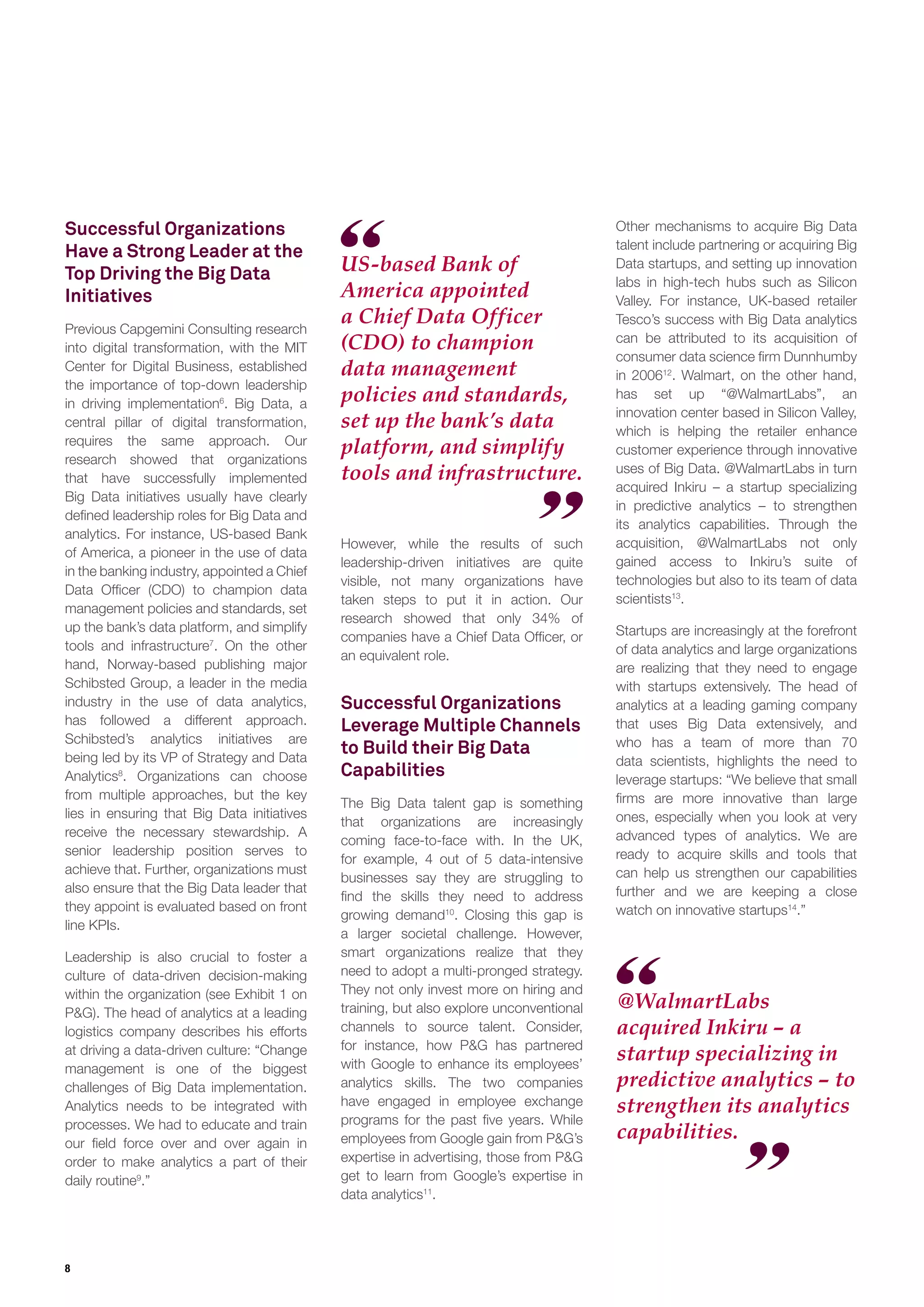 8
Successful Organizations
Have a Strong Leader at the
Top Driving the Big Data
Initiatives
Previous Capgemini Consulting research
into digital transformation, with the MIT
Center for Digital Business, established
the importance of top-down leadership
in driving implementation6
. Big Data, a
central pillar of digital transformation,
requires the same approach. Our
research showed that organizations
that have successfully implemented
Big Data initiatives usually have clearly
deﬁned leadership roles for Big Data and
analytics. For instance, US-based Bank
of America, a pioneer in the use of data
in the banking industry, appointed a Chief
Data Ofﬁcer (CDO) to champion data
management policies and standards, set
up the bank’s data platform, and simplify
tools and infrastructure7
. On the other
hand, Norway-based publishing major
Schibsted Group, a leader in the media
industry in the use of data analytics,
has followed a different approach.
Schibsted’s analytics initiatives are
being led by its VP of Strategy and Data
Analytics8
. Organizations can choose
from multiple approaches, but the key
lies in ensuring that Big Data initiatives
receive the necessary stewardship. A
senior leadership position serves to
achieve that. Further, organizations must
also ensure that the Big Data leader that
they appoint is evaluated based on front
line KPIs.
Leadership is also crucial to foster a
culture of data-driven decision-making
within the organization (see Exhibit 1 on
P&G). The head of analytics at a leading
logistics company describes his efforts
at driving a data-driven culture: “Change
management is one of the biggest
challenges of Big Data implementation.
Analytics needs to be integrated with
processes. We had to educate and train
our ﬁeld force over and over again in
order to make analytics a part of their
daily routine9
.”
US-based Bank of
America appointed
a Chief Data Officer
(CDO) to champion
data management
policies and standards,
set up the bank’s data
platform, and simplify
tools and infrastructure.
However, while the results of such
leadership-driven initiatives are quite
visible, not many organizations have
taken steps to put it in action. Our
research showed that only 34% of
companies have a Chief Data Ofﬁcer, or
an equivalent role.
Successful Organizations
Leverage Multiple Channels
to Build their Big Data
Capabilities
The Big Data talent gap is something
that organizations are increasingly
coming face-to-face with. In the UK,
for example, 4 out of 5 data-intensive
businesses say they are struggling to
ﬁnd the skills they need to address
growing demand10
. Closing this gap is
a larger societal challenge. However,
smart organizations realize that they
need to adopt a multi-pronged strategy.
They not only invest more on hiring and
training, but also explore unconventional
channels to source talent. Consider,
for instance, how P&G has partnered
with Google to enhance its employees’
analytics skills. The two companies
have engaged in employee exchange
programs for the past ﬁve years. While
employees from Google gain from P&G’s
expertise in advertising, those from P&G
get to learn from Google’s expertise in
data analytics11
.
Other mechanisms to acquire Big Data
talent include partnering or acquiring Big
Data startups, and setting up innovation
labs in high-tech hubs such as Silicon
Valley. For instance, UK-based retailer
Tesco’s success with Big Data analytics
can be attributed to its acquisition of
consumer data science ﬁrm Dunnhumby
in 200612
. Walmart, on the other hand,
has set up “@WalmartLabs”, an
innovation center based in Silicon Valley,
which is helping the retailer enhance
customer experience through innovative
uses of Big Data. @WalmartLabs in turn
acquired Inkiru – a startup specializing
in predictive analytics – to strengthen
its analytics capabilities. Through the
acquisition, @WalmartLabs not only
gained access to Inkiru’s suite of
technologies but also to its team of data
scientists13
.
Startups are increasingly at the forefront
of data analytics and large organizations
are realizing that they need to engage
with startups extensively. The head of
analytics at a leading gaming company
that uses Big Data extensively, and
who has a team of more than 70
data scientists, highlights the need to
leverage startups: “We believe that small
ﬁrms are more innovative than large
ones, especially when you look at very
advanced types of analytics. We are
ready to acquire skills and tools that
can help us strengthen our capabilities
further and we are keeping a close
watch on innovative startups14
.”
@WalmartLabs
acquired Inkiru – a
startup specializing in
predictive analytics – to
strengthen its analytics
capabilities.
 