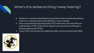 What’s this kerberos thing I keep hearing?
● Kerberos is a network authentication protocol that works on tickets that allow for
nodes over a network to prove their identity in a secure manner.
● Users are granted ticket granting tickets (TGT) which have a time limit after pre-
authentication. A TGT can be used to request access to a service to then gain a
ticket granting services (TGS).
● To get a TGS, a service has to be registered under a service principal name (SPN).
 