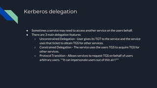 Kerberos delegation
● Sometimes a service may need to access another service on the users behalf.
● There are 3 main delegation features
○ Unconstrained Delegation - User gives its TGT to the service and the service
uses that ticket to obtain TGS for other services.
○ Constrained Delegation - The service uses the users TGS to acquire TGS for
other services.
○ Protocol Transition - Allows services to request TGS on behalf of users
arbitrary users. **It can impersonate users out of thin air!!**
 