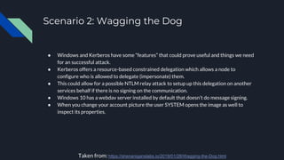Scenario 2: Wagging the Dog
● Windows and Kerberos have some “features” that could prove useful and things we need
for an successful attack.
● Kerberos offers a resource-based constrained delegation which allows a node to
configure who is allowed to delegate (impersonate) them.
● This could allow for a possible NTLM relay attack to setup up this delegation on another
services behalf if there is no signing on the communication.
● Windows 10 has a webdav server installed by default that doesn’t do message signing.
● When you change your account picture the user SYSTEM opens the image as well to
inspect its properties.
Taken from: https://shenaniganslabs.io/2019/01/28/Wagging-the-Dog.html
 