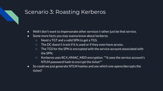 Scenario 3: Roasting Kerberos
● Well I don’t want to impersonate other services I rather just be that service.
● Some more facts you may wanna know about kerberos
○ Need a TGT and a valid SPN to get a TGS.
○ The DC doesn’t track if it is used or if they even have access.
○ The TGS for the SPN is encrypted with the service account associated with
the SPN.
○ Kerberos uses RC4_HMAC_MD5 encryption. **It uses the service account’s
NTLM password hash to encrypt the ticket**
● So could we just generate NTLM hashes and see which one opens/decrypts the
ticket?
 