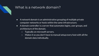 What is a network domain?
● A network domain is an administrative grouping of multiple private
computer networks or hosts within the same infrastructure.
● A domain controller is a server that automates logins, user groups, and
architecture of the domain.
○ Typically on microsoft servers.
○ Makes it so you don't have to manual setup every host with all the
domain data individually.
 
