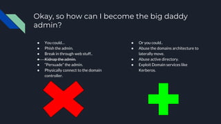 Okay, so how can I become the big daddy
admin?
● You could…
● Phish the admin.
● Break in through web stuff..
● Kidnap the admin.
● “Persuade” the admin.
● Physically connect to the domain
controller.
● Or you could..
● Abuse the domains architecture to
laterally move.
● Abuse active directory.
● Exploit Domain services like
Kerberos.
 