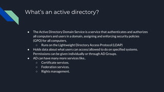 What’s an active directory?
● The Active Directory Domain Service is a service that authenticates and authorizes
all computers and users in a domain, assigning and enforcing security policies
(GPO) for all computers.
○ Runs on the Lightweight Directory Access Protocol (LDAP)
● Holds data about what users can access/allowed to do on specified systems.
Permissions can be given individually or through AD Groups.
● AD can have many more services like..
○ Certificate services.
○ Federation services.
○ Rights management.
 