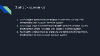 3 attack scenarios
1. Attacking the domain by exploiting it’s architecture. Starting from
comfortable shell access of a domain system.
2. Attacking a single machine by exploiting the domains kerberos system.
Starting from a more restricted shell access of a domain system.
3. Owning the whole domain by exploiting the domains kerberos system.
Starting from no shell access of a domain system.
 