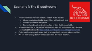 Scenario 1: The Bloodhound
● You are inside the network and on a system that is flexible.
○ Allows you to download and run things without much fuss.
○ Currently a user on the system.
○ Currently not much on the immediate system that is exploitable.
● To take advantage of the domain architecture and user permissions you could use
a tool called bloodhound. (https://github.com/BloodHoundAD/BloodHound/wiki)
● Collects AD data through powershell to be examined on the attackers machine.
● We can now quickly identify attack vectors on the victim machine.
 