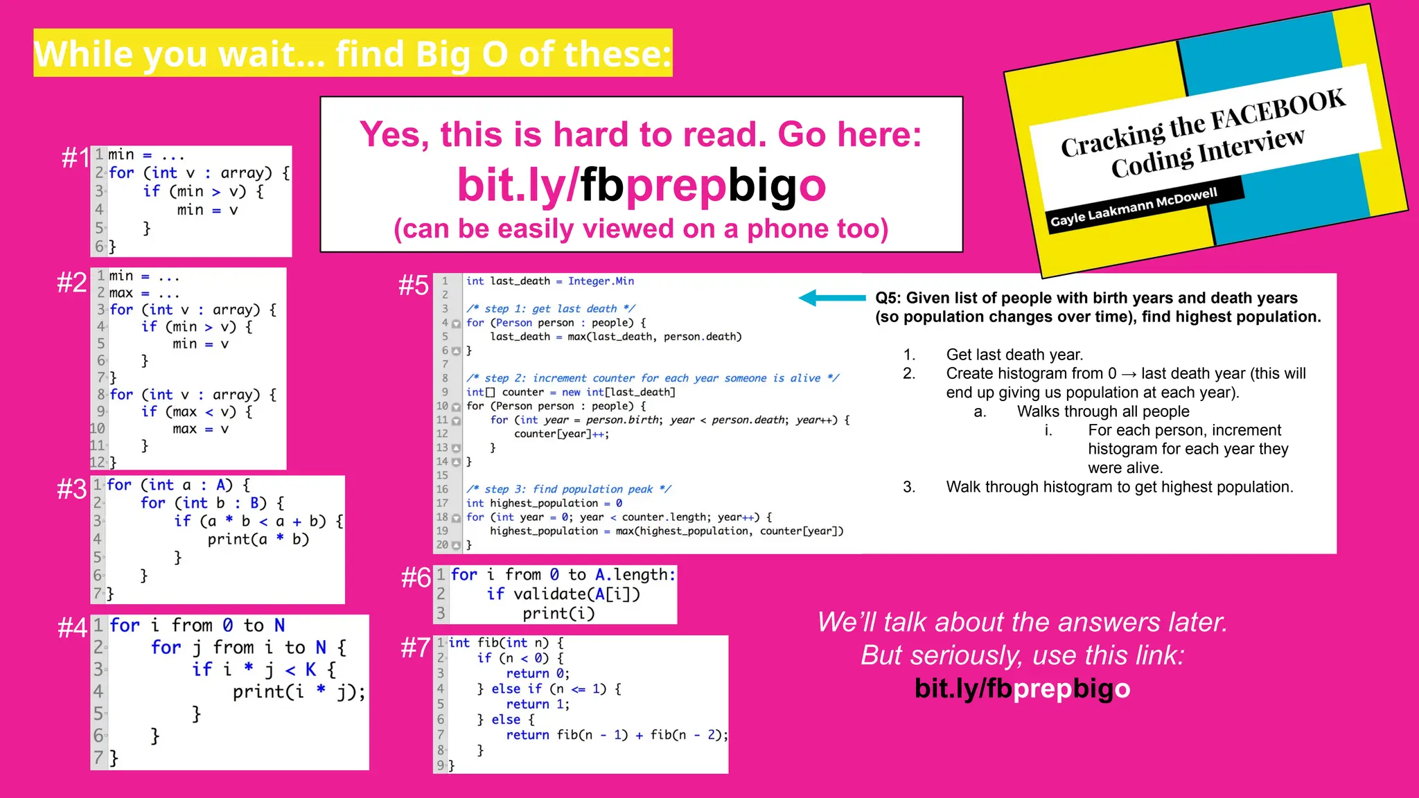 While you wait… find Big O of these:
#1
#2
#3
#4
#5
#6
#7
Q5: Given list of people with birth years and death years
(so population changes over time), find highest population.
1. Get last death year.
2. Create histogram from 0 → last death year (this will
end up giving us population at each year).
a. Walks through all people
i. For each person, increment
histogram for each year they
were alive.
3. Walk through histogram to get highest population.
Yes, this is hard to read. Go here:
bit.ly/fbprepbigo
(can be easily viewed on a phone too)
We’ll talk about the answers later.
But seriously, use this link:
bit.ly/fbprepbigo
 
