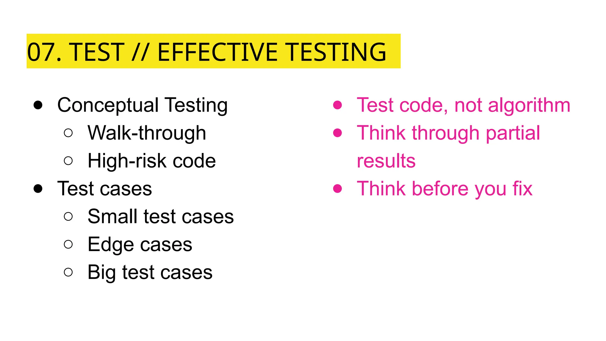 07. TEST // EFFECTIVE TESTING
● Conceptual Testing
○ Walk-through
○ High-risk code
● Test cases
○ Small test cases
○ Edge cases
○ Big test cases
● Test code, not algorithm
● Think through partial
results
● Think before you fix
 