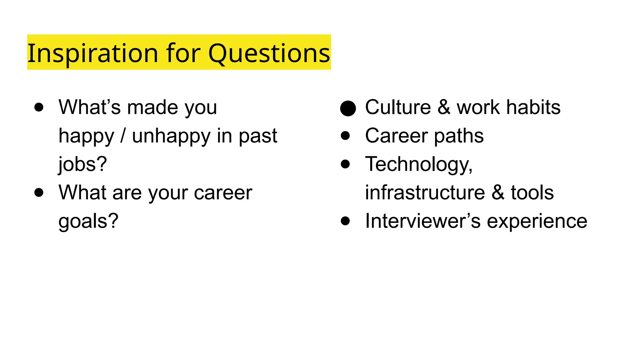 Inspiration for Questions
● What’s made you
happy / unhappy in past
jobs?
● What are your career
goals?
● Culture & work habits
● Career paths
● Technology,
infrastructure & tools
● Interviewer’s experience
 