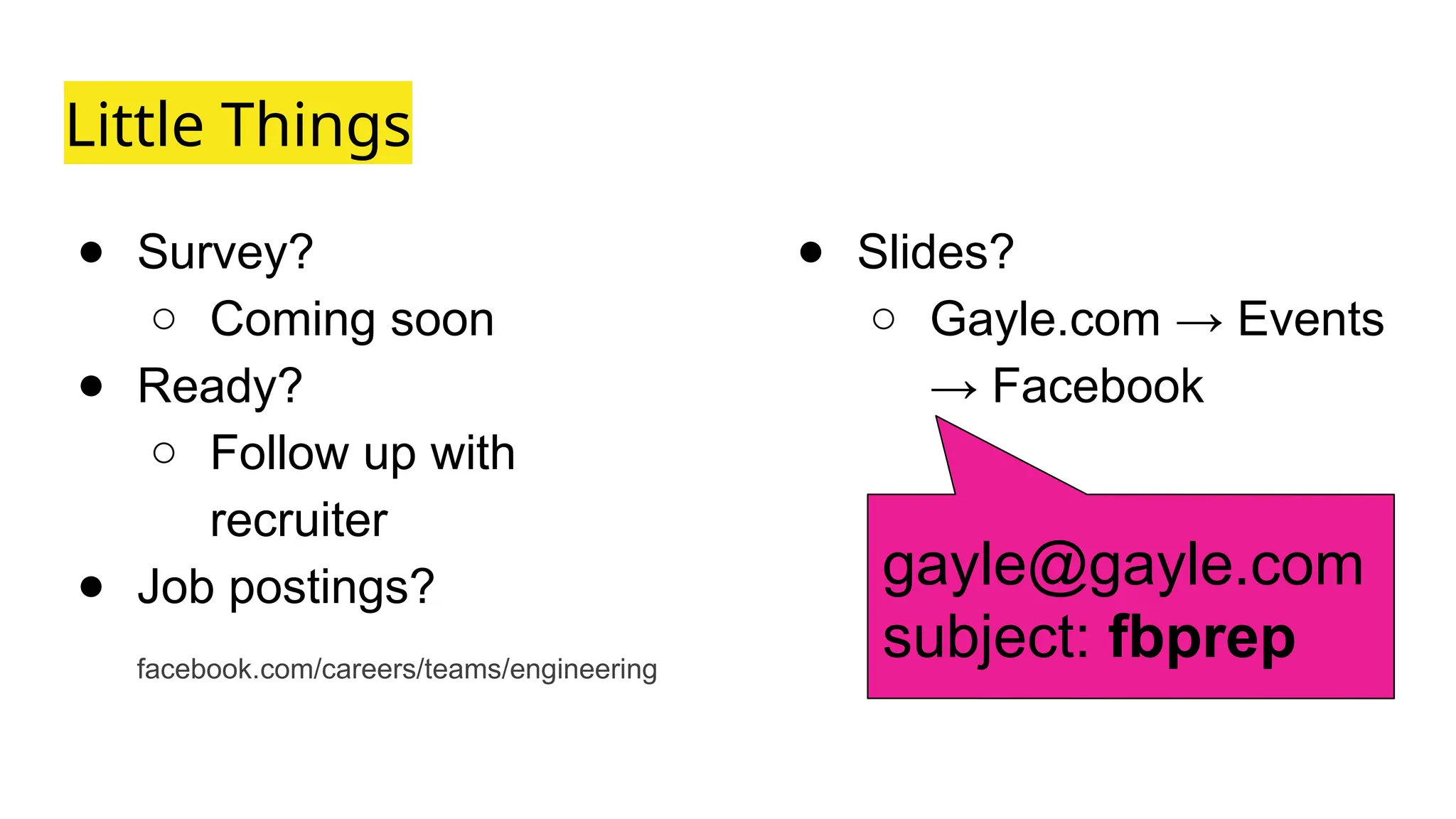 Little Things
● Survey?
○ Coming soon
● Ready?
○ Follow up with
recruiter
● Job postings?
facebook.com/careers/teams/engineering
● Slides?
○ Gayle.com → Events
→ Facebook
gayle@gayle.com
subject: fbprep
 