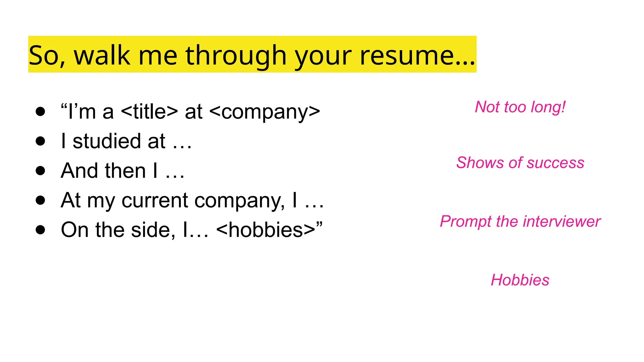 So, walk me through your resume...
● “I’m a <title> at <company>
● I studied at …
● And then I …
● At my current company, I …
● On the side, I… <hobbies>”
Not too long!
Shows of success
Prompt the interviewer
Hobbies
 