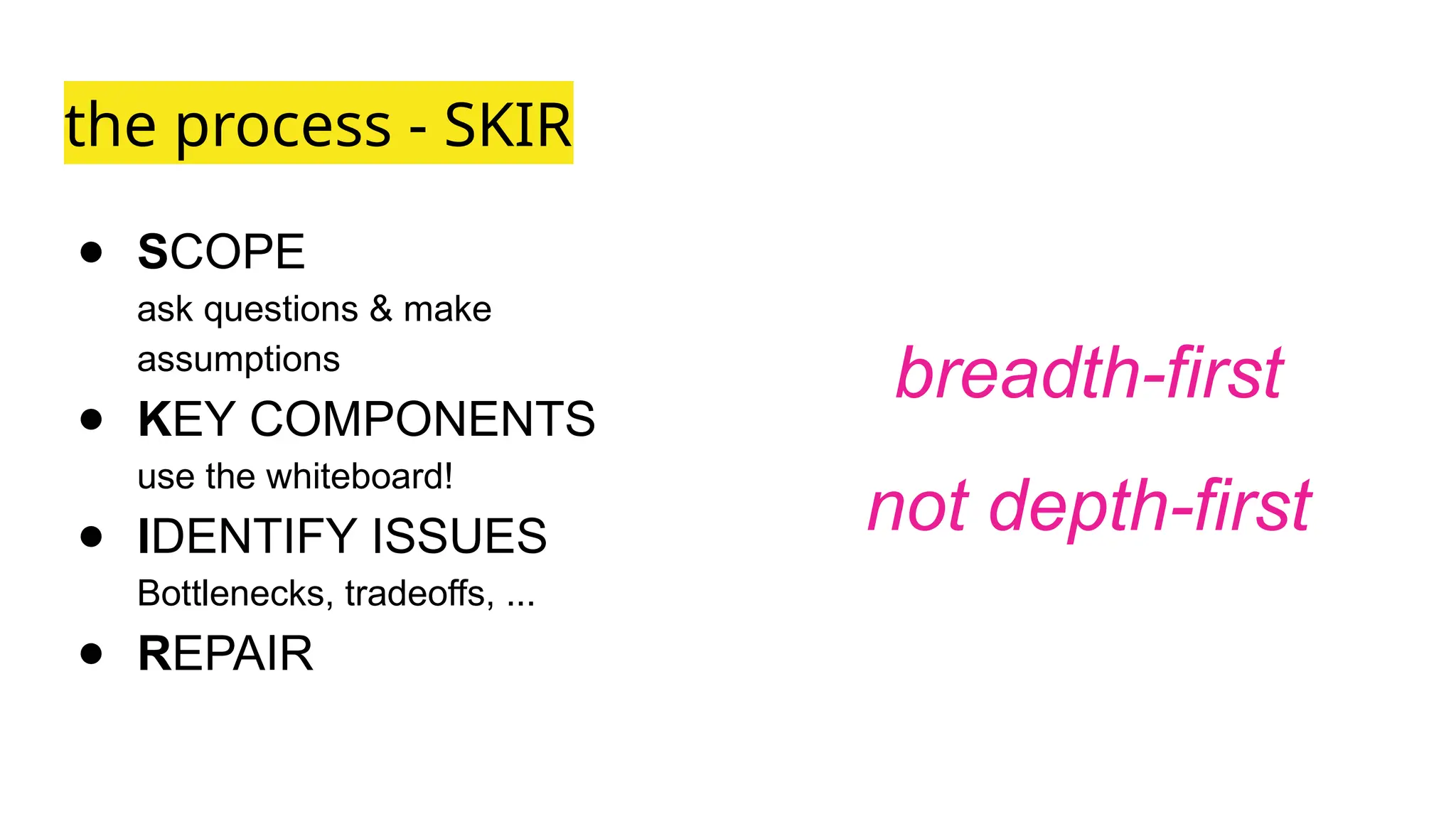 the process - SKIR
● SCOPE
ask questions & make
assumptions
● KEY COMPONENTS
use the whiteboard!
● IDENTIFY ISSUES
Bottlenecks, tradeoffs, ...
● REPAIR
breadth-first
not depth-first
 