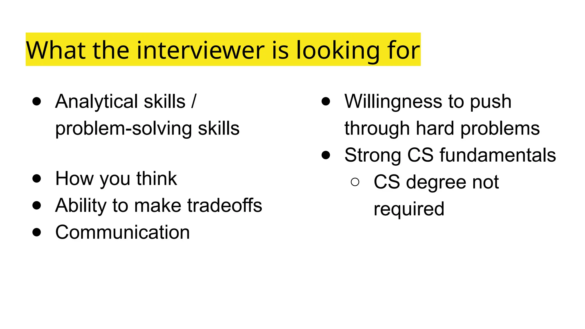 ● Analytical skills /
problem-solving skills
● How you think
● Ability to make tradeoffs
● Communication
What the interviewer is looking for
● Willingness to push
through hard problems
● Strong CS fundamentals
○ CS degree not
required
 