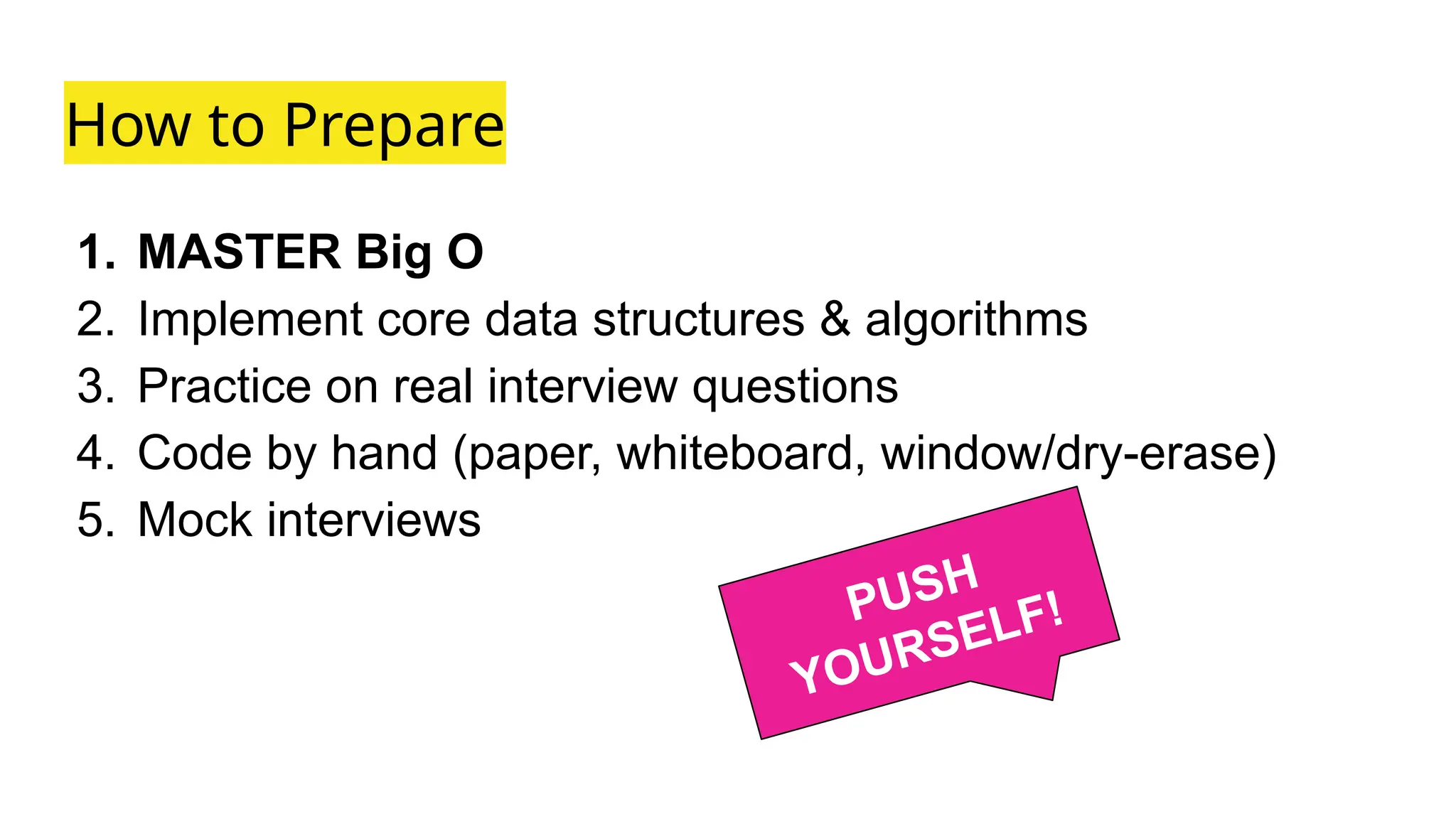 How to Prepare
1. MASTER Big O
2. Implement core data structures & algorithms
3. Practice on real interview questions
4. Code by hand (paper, whiteboard, window/dry-erase)
5. Mock interviews
PUSH
YOURSELF!
 