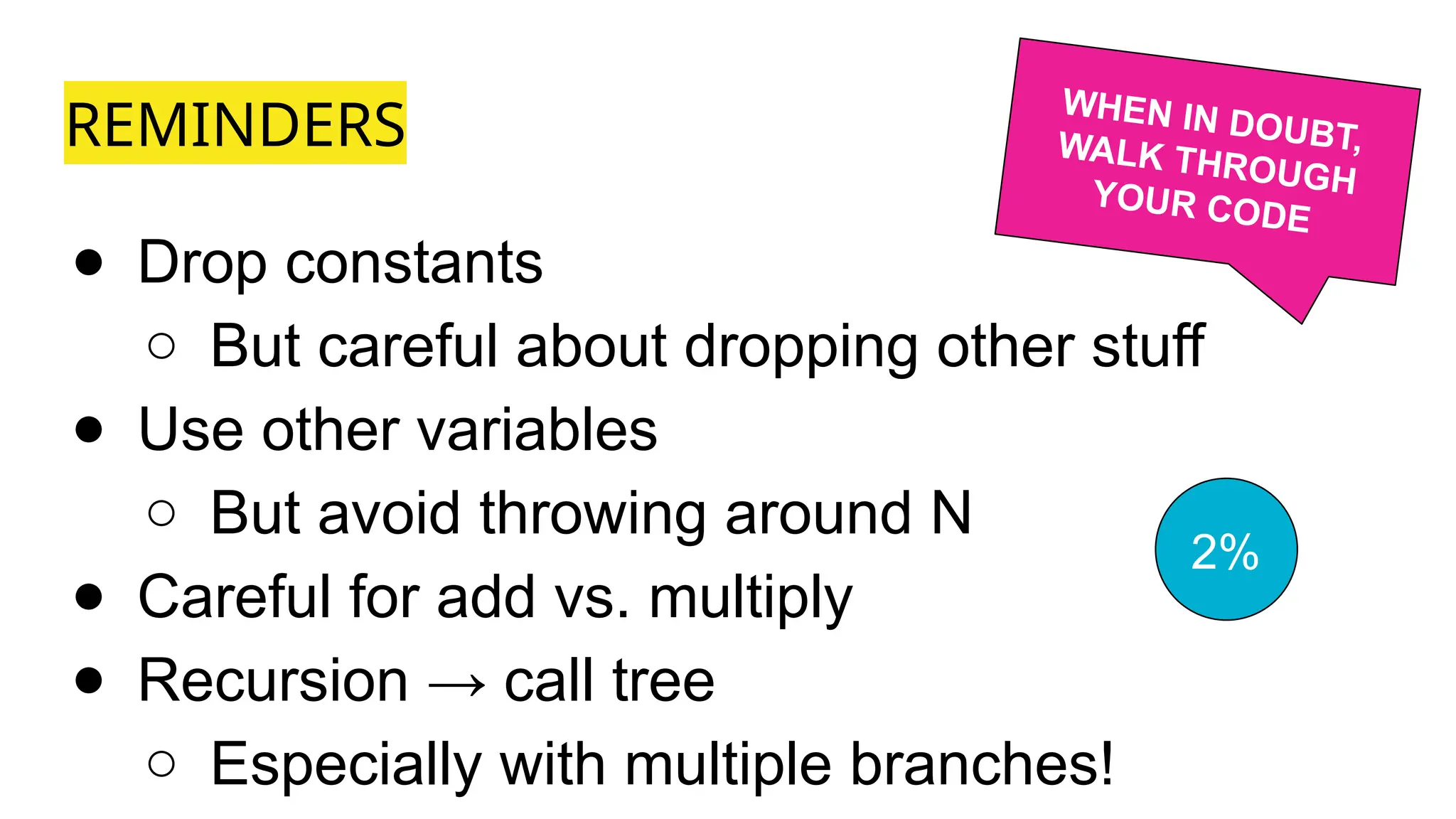 REMINDERS
● Drop constants
○ But careful about dropping other stuff
● Use other variables
○ But avoid throwing around N
● Careful for add vs. multiply
● Recursion → call tree
○ Especially with multiple branches!
WHEN IN DOUBT,
WALK THROUGH
YOUR CODE
2%
 