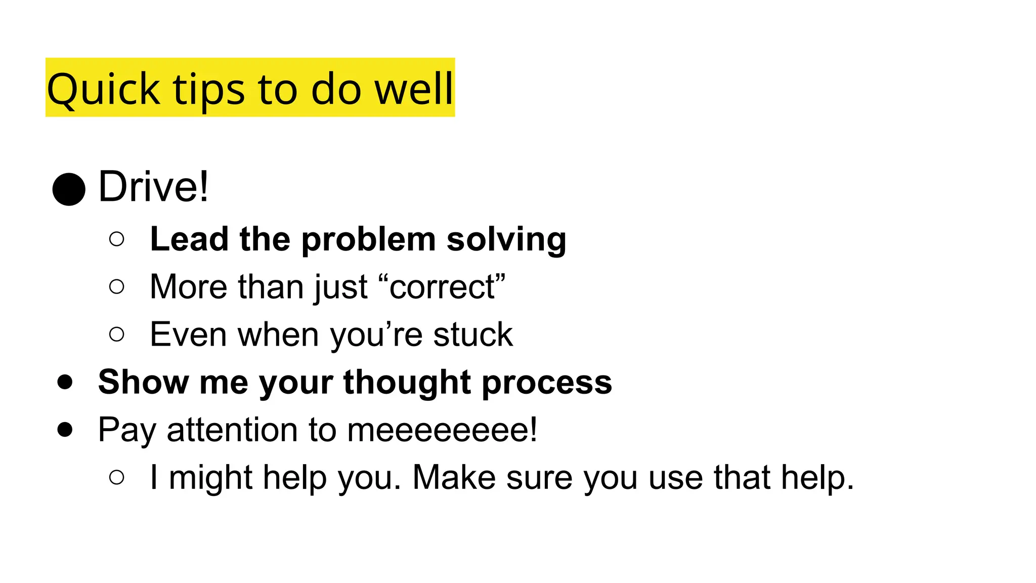 Quick tips to do well
● Drive!
○ Lead the problem solving
○ More than just “correct”
○ Even when you’re stuck
● Show me your thought process
● Pay attention to meeeeeeee!
○ I might help you. Make sure you use that help.
 