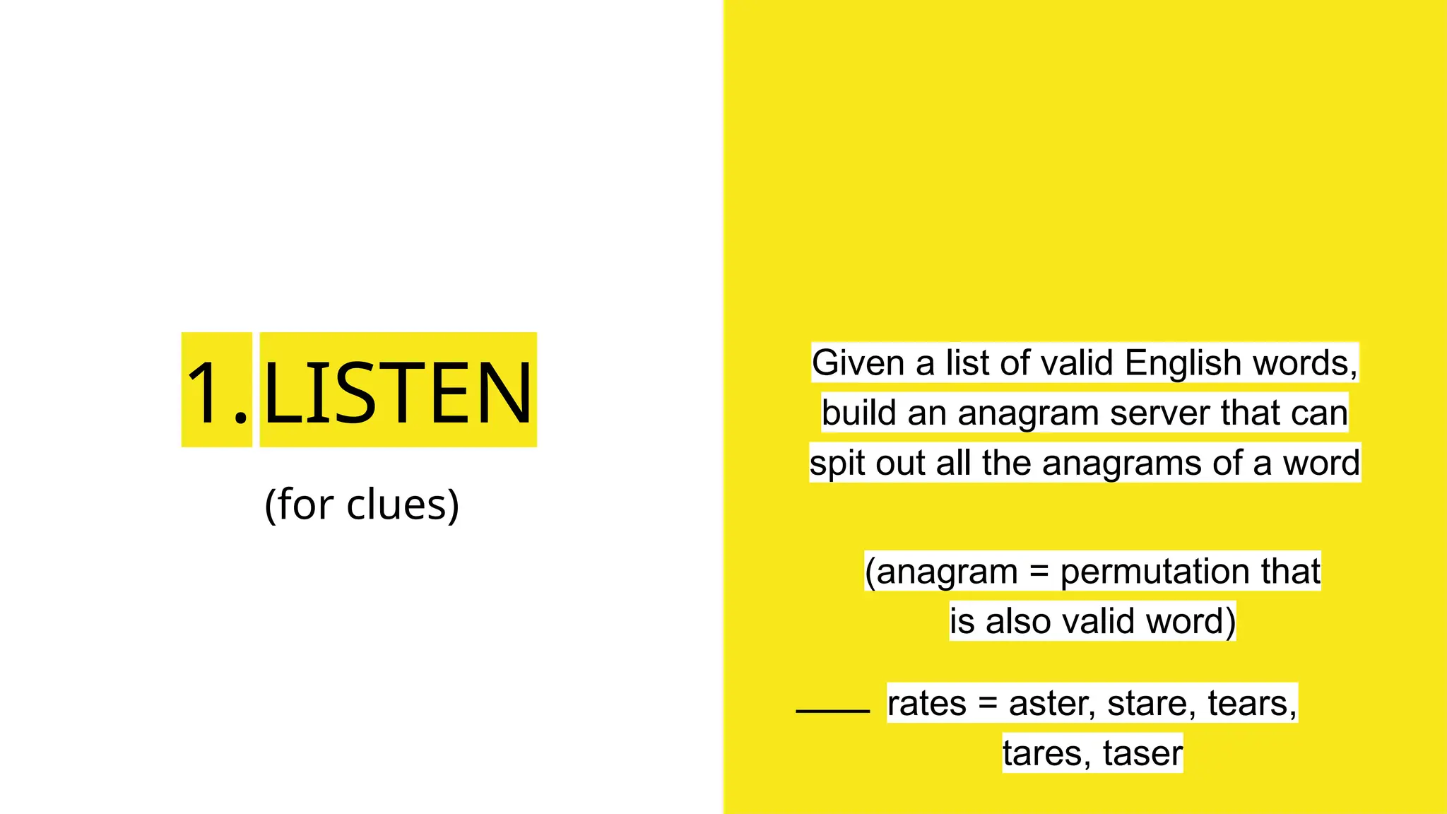 1.LISTEN
(for clues)
Given a list of valid English words,
build an anagram server that can
spit out all the anagrams of a word
(anagram = permutation that
is also valid word)
rates = aster, stare, tears,
tares, taser
 