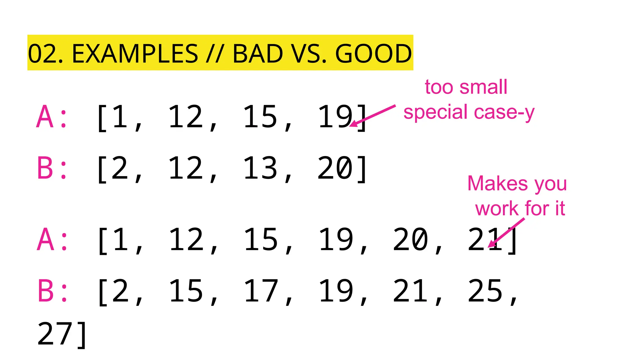 02. EXAMPLES // BAD VS. GOOD
A: [1, 12, 15, 19]
B: [2, 12, 13, 20]
A: [1, 12, 15, 19, 20, 21]
B: [2, 15, 17, 19, 21, 25,
27]
too small
special case-y
Makes you
work for it
 