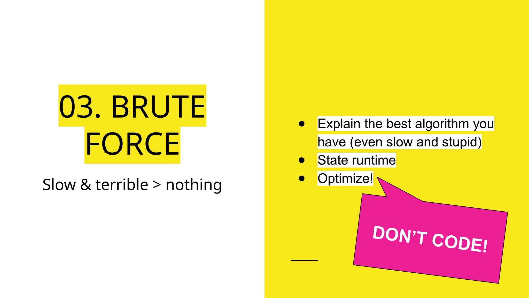 03. BRUTE
FORCE
Slow & terrible > nothing
● Explain the best algorithm you
have (even slow and stupid)
● State runtime
● Optimize!
DON’T CODE!
 