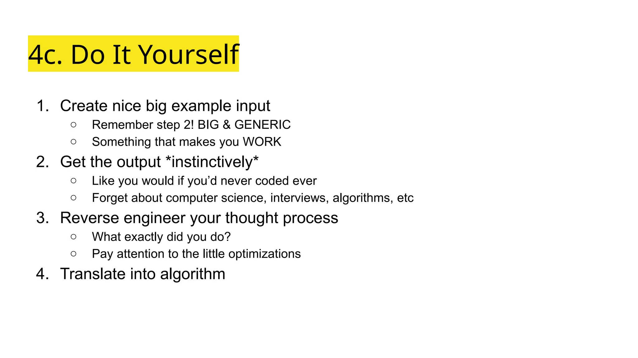 4c. Do It Yourself
1. Create nice big example input
○ Remember step 2! BIG & GENERIC
○ Something that makes you WORK
2. Get the output *instinctively*
○ Like you would if you’d never coded ever
○ Forget about computer science, interviews, algorithms, etc
3. Reverse engineer your thought process
○ What exactly did you do?
○ Pay attention to the little optimizations
4. Translate into algorithm
 