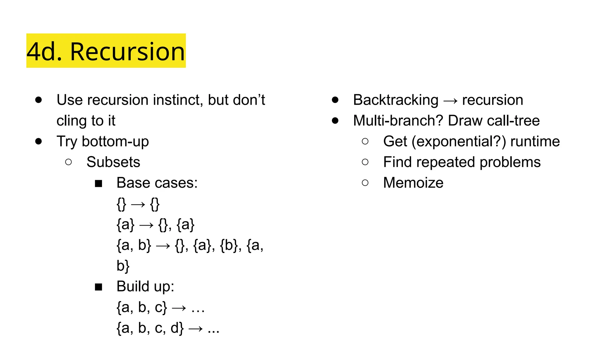 4d. Recursion
● Use recursion instinct, but don’t
cling to it
● Try bottom-up
○ Subsets
■ Base cases:
{} → {}
{a} → {}, {a}
{a, b} → {}, {a}, {b}, {a,
b}
■ Build up:
{a, b, c} → …
{a, b, c, d} → ...
● Backtracking → recursion
● Multi-branch? Draw call-tree
○ Get (exponential?) runtime
○ Find repeated problems
○ Memoize
 