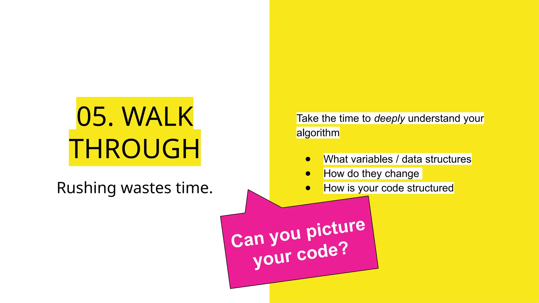 05. WALK
THROUGH
Take the time to deeply understand your
algorithm
● What variables / data structures
● How do they change
● How is your code structured
Rushing wastes time.
Can you picture
your code?
 
