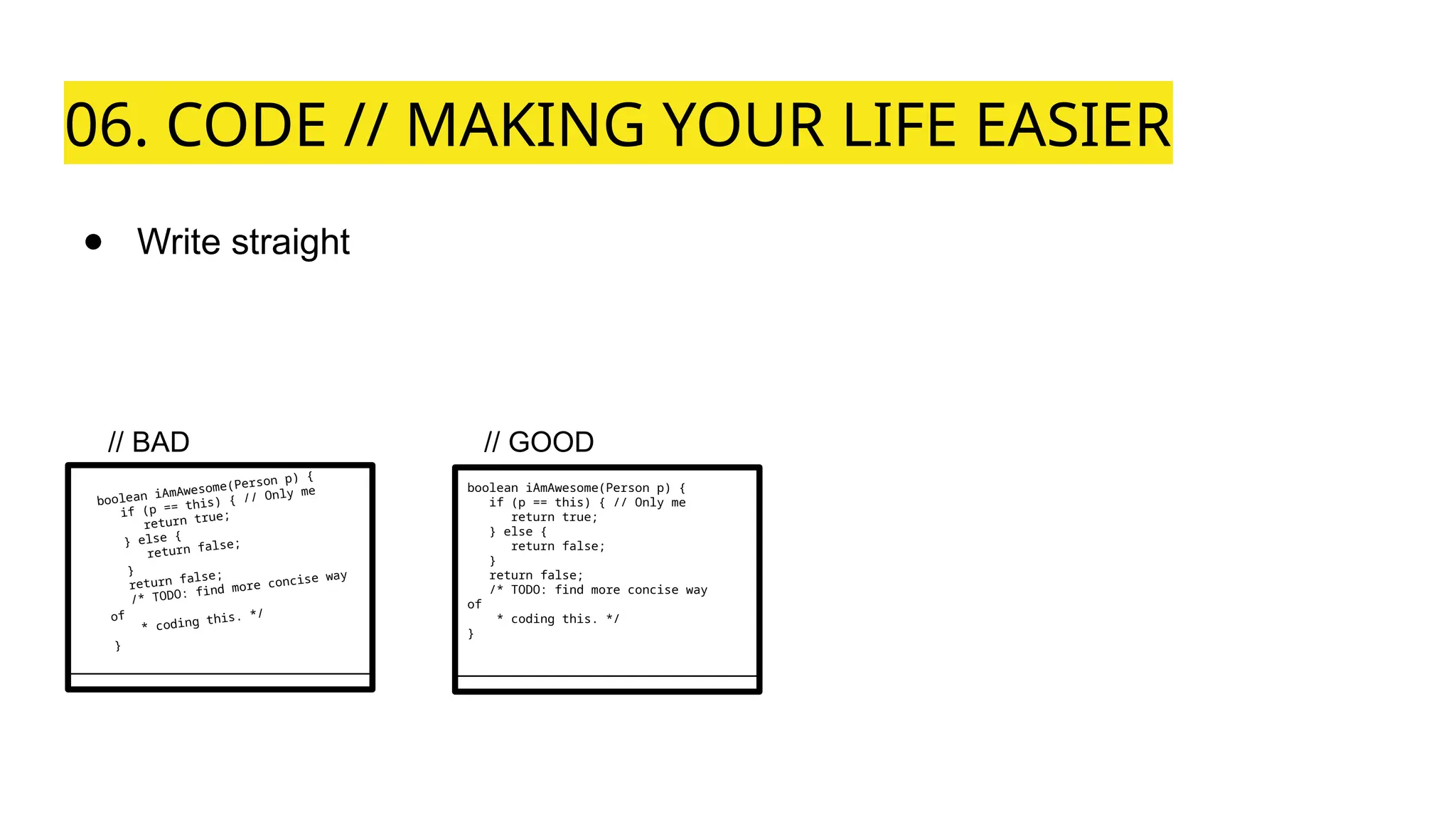 06. CODE // MAKING YOUR LIFE EASIER
● Write straight
boolean iAmAwesome(Person p) {
if (p == this) { // Only me
return true;
} else {
return false;
}
return false;
/* TODO: find more concise way
of
* coding this. */
}
boolean iAmAwesome(Person p) {
if (p == this) { // Only me
return true;
} else {
return false;
}
return false;
/* TODO: find more concise way
of
* coding this. */
}
// BAD // GOOD
 