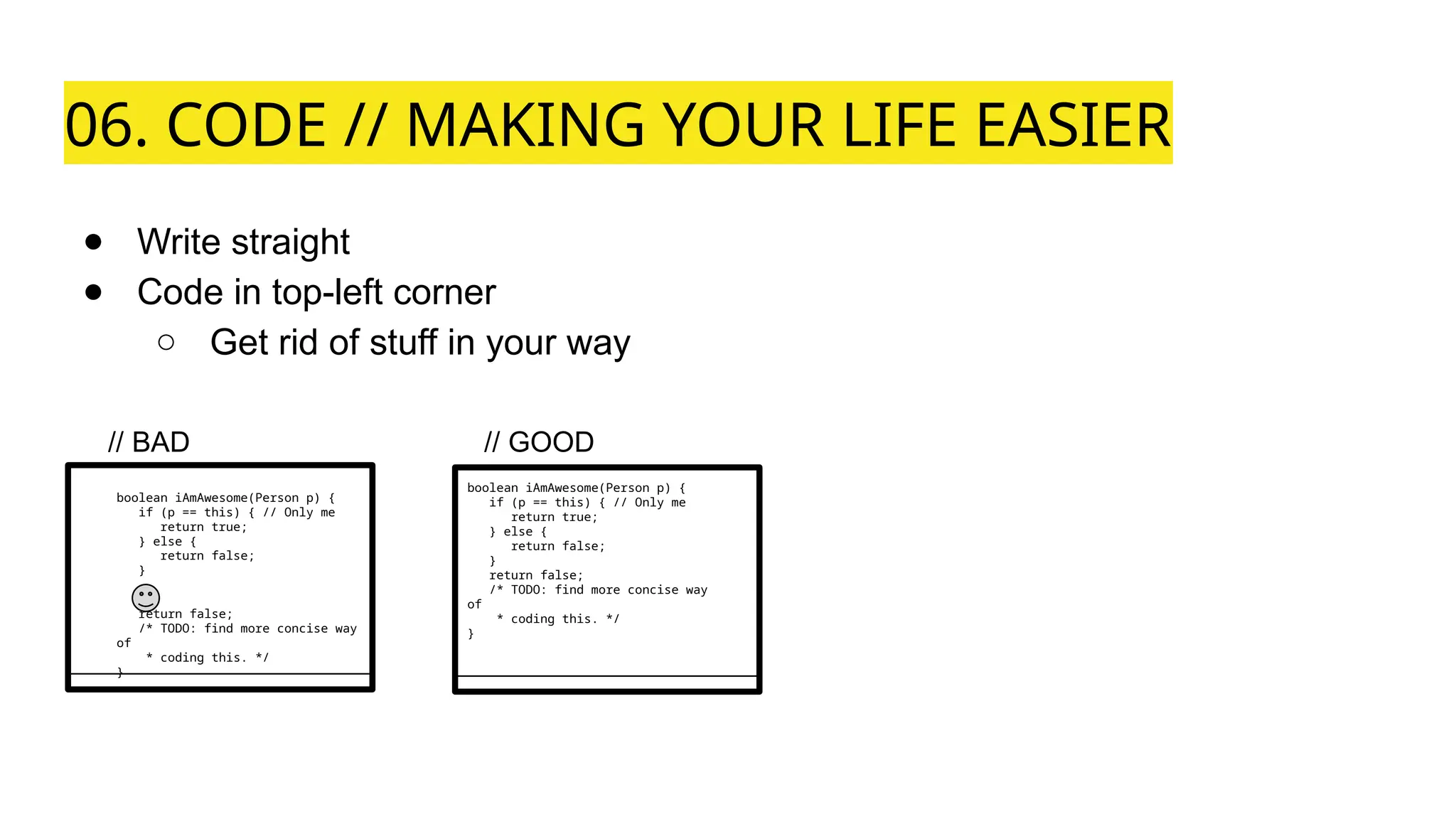 06. CODE // MAKING YOUR LIFE EASIER
● Write straight
● Code in top-left corner
○ Get rid of stuff in your way
boolean iAmAwesome(Person p) {
if (p == this) { // Only me
return true;
} else {
return false;
}
return false;
/* TODO: find more concise way
of
* coding this. */
}
boolean iAmAwesome(Person p) {
if (p == this) { // Only me
return true;
} else {
return false;
}
return false;
/* TODO: find more concise way
of
* coding this. */
}
// BAD // GOOD
 