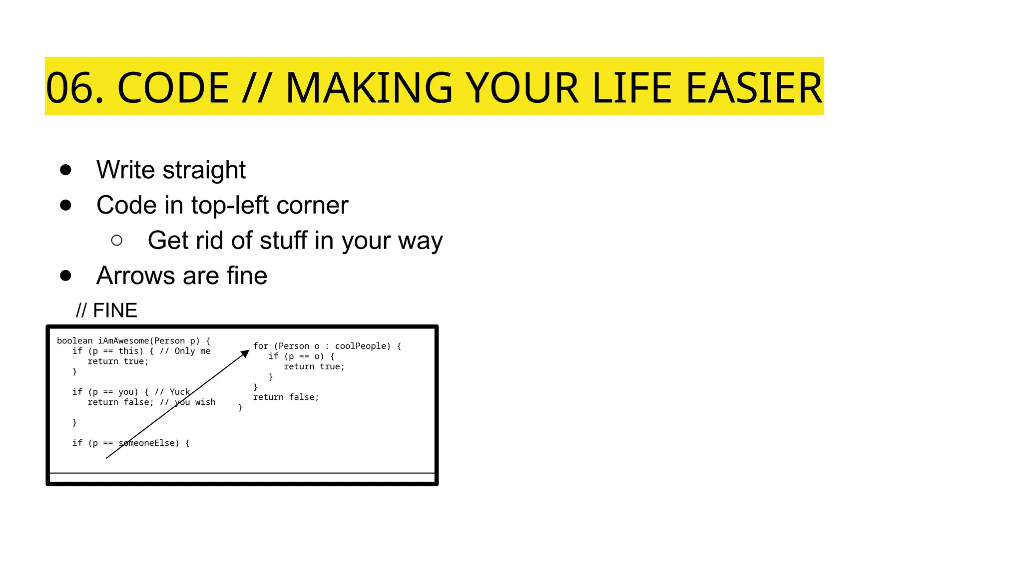 06. CODE // MAKING YOUR LIFE EASIER
● Write straight
● Code in top-left corner
○ Get rid of stuff in your way
● Arrows are fine
boolean iAmAwesome(Person p) {
if (p == this) { // Only me
return true;
}
if (p == you) { // Yuck
return false; // you wish
}
if (p == someoneElse) {
// FINE
for (Person o : coolPeople) {
if (p == o) {
return true;
}
}
return false;
}
 