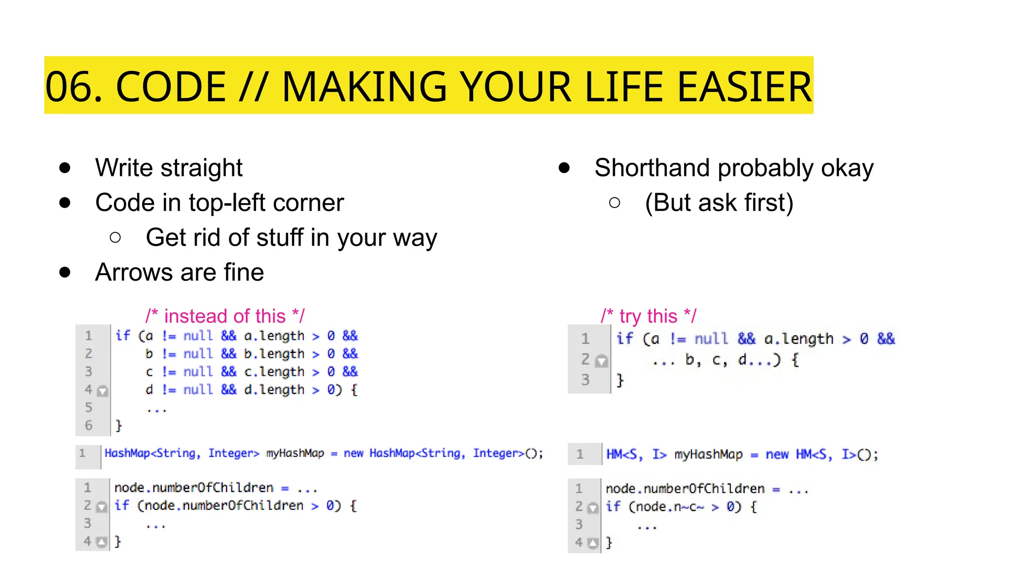 06. CODE // MAKING YOUR LIFE EASIER
● Write straight
● Code in top-left corner
○ Get rid of stuff in your way
● Arrows are fine
● Shorthand probably okay
○ (But ask first)
/* instead of this */ /* try this */
 