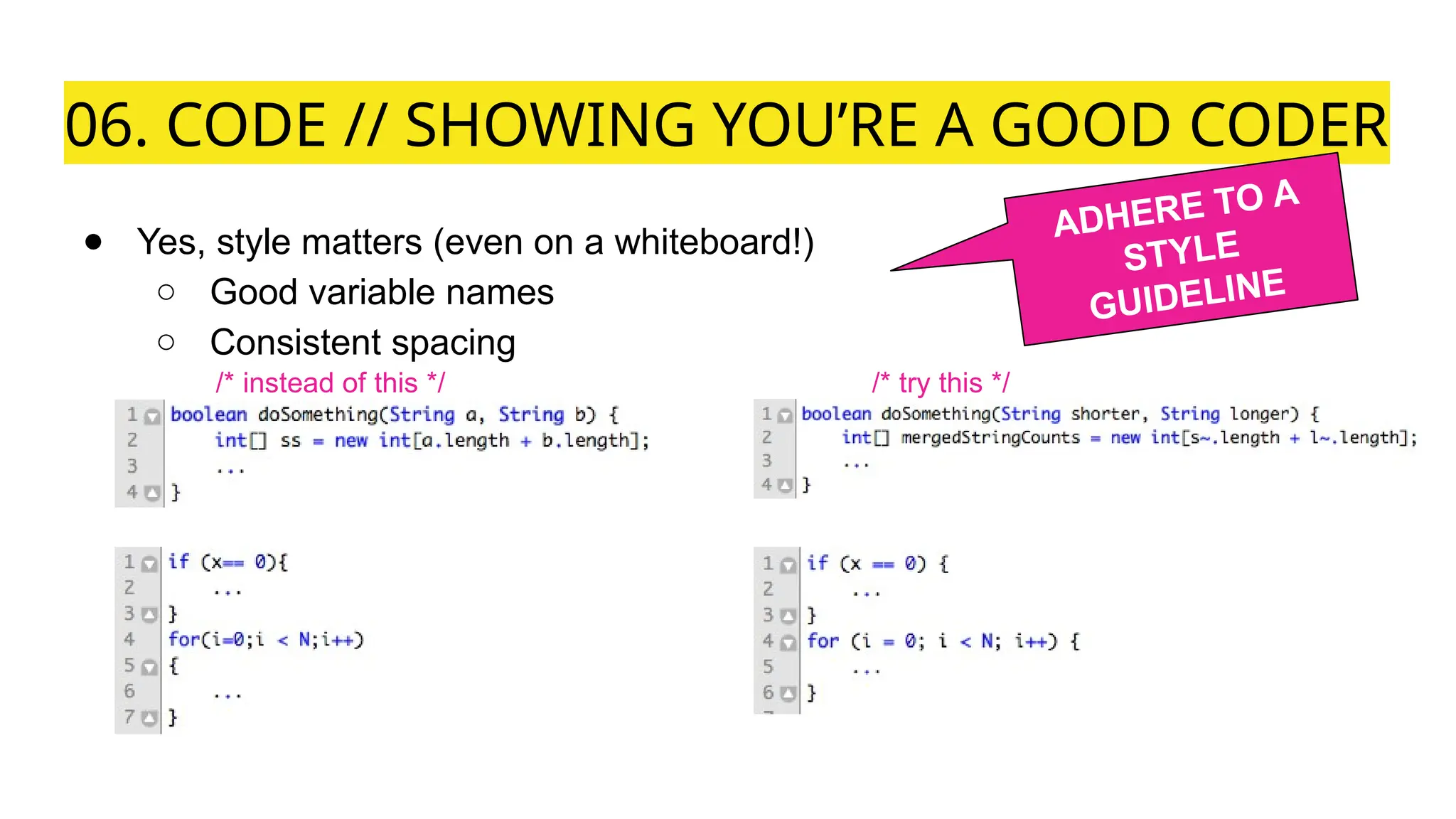 06. CODE // SHOWING YOU’RE A GOOD CODER
● Yes, style matters (even on a whiteboard!)
○ Good variable names
○ Consistent spacing
/* instead of this */ /* try this */
ADHERE TO A
STYLE
GUIDELINE
 