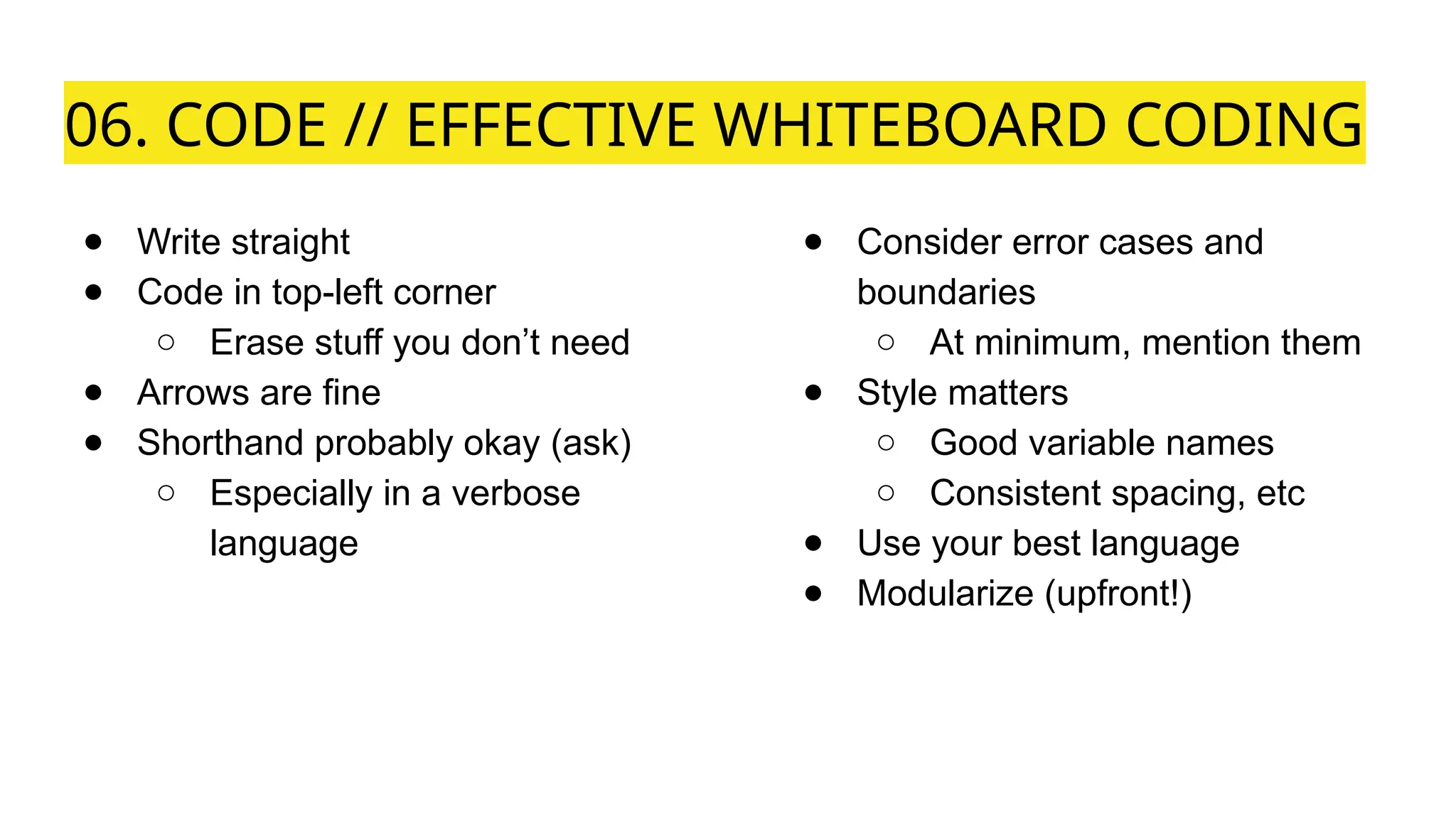 06. CODE // EFFECTIVE WHITEBOARD CODING
● Write straight
● Code in top-left corner
○ Erase stuff you don’t need
● Arrows are fine
● Shorthand probably okay (ask)
○ Especially in a verbose
language
● Consider error cases and
boundaries
○ At minimum, mention them
● Style matters
○ Good variable names
○ Consistent spacing, etc
● Use your best language
● Modularize (upfront!)
 