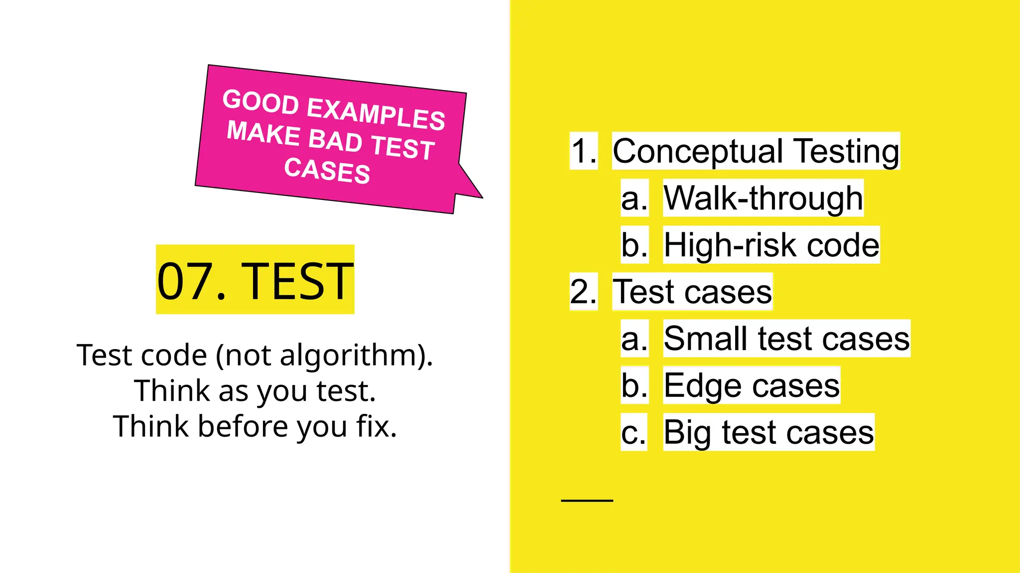 07. TEST
1. Conceptual Testing
a. Walk-through
b. High-risk code
2. Test cases
a. Small test cases
b. Edge cases
c. Big test cases
Test code (not algorithm).
Think as you test.
Think before you fix.
GOOD EXAMPLES
MAKE BAD TEST
CASES
 