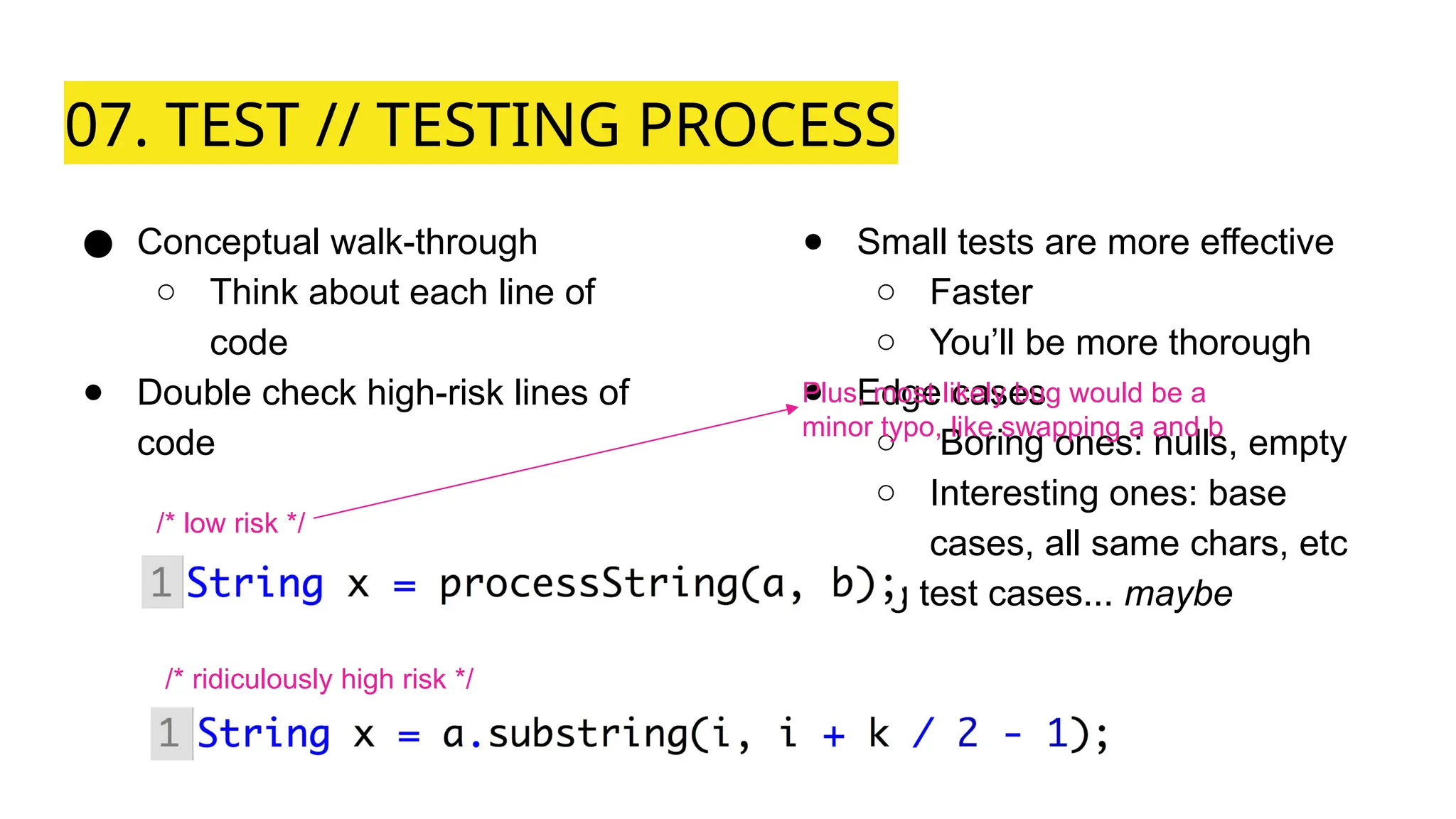 07. TEST // TESTING PROCESS
● Conceptual walk-through
○ Think about each line of
code
● Double check high-risk lines of
code
● Small tests are more effective
○ Faster
○ You’ll be more thorough
● Edge cases
○ Boring ones: nulls, empty
○ Interesting ones: base
cases, all same chars, etc
● Big test cases... maybe
/* low risk */
/* ridiculously high risk */
Plus, most likely bug would be a
minor typo, like swapping a and b
 